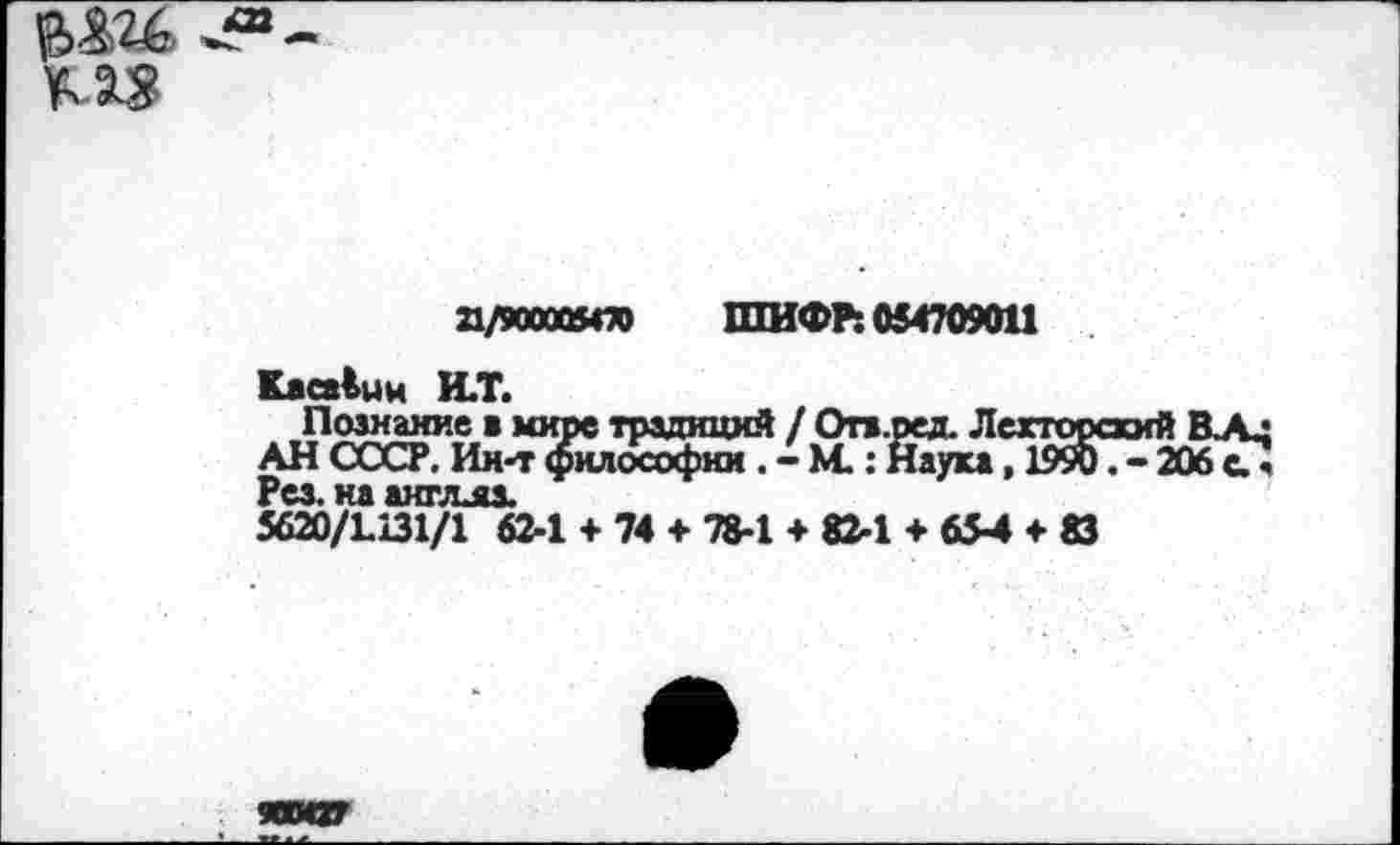 ﻿а/юоооято ШИФР: 054709011
КаоАин И.Т.
Познание а мире традиций / Отз.ред. Лекторский ВЛд АН СССР. Ии-тфилософии . -М.: Наука, 1990.-206с? Рез. на аигдяз.
5620/Ы31/1 62-1 + 74 + 78-1 + 82-1 + 654 + 83
ЯШ27